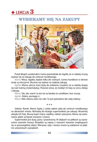 34
‹‹ LEKCJA 3
WYBIERAMY SIĘ NA ZAKUPY
Przed długim weekendem mama powiedziała do Agatki, że w sobotę muszą
wybrać się na zakupy do centrum handlowego.
Mama: Wiesz, Agatko, będzie kilka dni wolnych. Centra handlowe w okresie
świąt są nieczynne. Musimy się wybrać na większe zakupy.
Agatka: Mamo, ależ ja mam dużo do zrobienia. Liczyłam, że w sobotę skupię
się nad matmą (matematyką). Przecież wiesz, że niezbyt mi leżą na sercu sklepy
i zakupy.
Mama: Tak, tak, wiem! Ja też nie za bardzo to uwielbiam, lecz muszę.
Agatka: Dobra, pomogę ci.
Mama: Nikt nikomu łaski nie robi. To jest potrzebne dla całej rodziny.
* * *
Sobota. Ranek. Mama Agaty z córką oplem jadą do centrum handlowego
na obrzeżach miasta. Wchodzą do dużego supermarketu po zakupy. Wcześniej
ułożyły ich listę. Muszą kupić mięso, wędliny, nabiał i pieczywo. Mama się zasta-
nawia, gdzie są lepsze warzywa i owoce.
Supermarket jest duży, jasny i przestronny. W alejkach na półkach są wysta-
wione rozmaite towary. Wszędzie są napisy z nazwami towarów znajdujących
się w poszczególnej alejce. Warzywa, ryby i owoce morza są wyłożone na pięk-
nie ustawionych wysepkach.
 