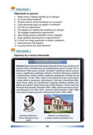 36
ĆWICZENIE 1
Odpowiedz na pytania:
1.	 Kiedy mama z Agatką wybrały się na zakupy?
2.	 Co to jest długi weekend?
3.	 W jakim okresie centra handlowe nie są czynne?
4.	 Czym planowała zająć się Agatka w weekend?
5.	 Czy Ola ma rodzeństwo?
6.	 Czy Agatka jest miłośniczką chodzenia na zakupy?
7.	 Jak wygląda współczesny supermarket?
8.	 Jakie działy powinny odwiedzić mama z Agatką?
9.	 Kogo spotkała dziewczynka w supermarkecie?
10.	 O czym nie mogą zapomnieć w dziale z nabiałem?
11.	 Jakie pieczywo lubi Agatka?
12.	 Czy przy kasach jest dużo klientów?
ĆWICZENIE 2
Zapoznaj się z treścią ciekawostki.
Bolesław Prus (właściwie Aleksander Głowacki herbu Prus) urodził się 20
sierpnia 1847 w Hrubieszowie na Lubelszczyźnie, zmarł 19 maja 1912 w
Warszawie. Polski pisarz, prozaik, nowelista i publicysta okresu pozyty-
wizmu, współtwórca polskiego realizmu, kronikarz Warszawy, myśliciel
i popularyzator wiedzy, działacz społeczny, propagator turystyki pieszej
i rowerowej. W roku 1863, mając 16 lat, przerwał naukę w gimnazjum
i wziął udział w powstaniu styczniowym. Twórczość prozatorska Bole-
sława Prusa należy do największych osiągnięć literatury polskiej. Naj-
bliższa jest pracom takich pisarzy jak Charles Dickens i Anton Czechow.
Pierwsza duża powieść Placówka (1885–1886). Epicka panorama ówcze-
snej Warszawy z lat 1878–1879 – powieść Lalka powstała w 1887–1889.
Jest autorem jedynej powieści historycznej Faraon (1895–1896).
Stanisław Witkiewicz.
Portret Bolesława Prusa
(1887)
Plebania w Hrubieszowie,
w której urodził się Bolesław Prus
 