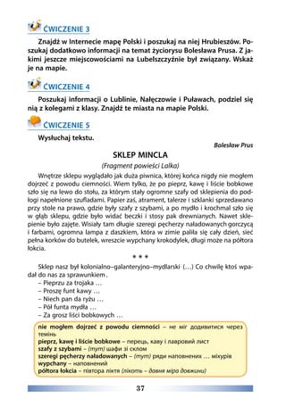 37
ĆWICZENIE 3
Znajdź w Internecie mapę Polski i poszukaj na niej Hrubieszów. Po-
szukaj dodatkowo informacji na temat życiorysu Bolesława Prusa. Z ja-
kimi jeszcze miejscowościami na Lubelszczyźnie był związany. Wskaż
je na mapie.
ĆWICZENIE 4
Poszukaj informacji o Lublinie, Nałęczowie i Puławach, podziel się
nią z kolegami z klasy. Znajdź te miasta na mapie Polski.
ĆWICZENIE 5
Wysłuchaj tekstu.
Bolesław Prus
SKLEP MINCLA
(Fragment powieści Lalka)
Wnętrze sklepu wyglądało jak duża piwnica, której końca nigdy nie mogłem
dojrzeć z powodu ciemności. Wiem tylko, że po pieprz, kawę i liście bobkowe
szło się na lewo do stołu, za którym stały ogromne szafy od sklepienia do pod-
łogi napełnione szufladami. Papier zaś, atrament, talerze i szklanki sprzedawano
przy stole na prawo, gdzie były szafy z szybami, a po mydło i krochmal szło się
w głąb sklepu, gdzie było widać beczki i stosy pak drewnianych. Nawet skle-
pienie było zajęte. Wisiały tam długie szeregi pęcherzy naładowanych gorczycą
i farbami, ogromna lampa z daszkiem, która w zimie paliła się cały dzień, sieć
pełna korków do butelek, wreszcie wypchany krokodylek, długi może na półtora
łokcia.
* * *
Sklep nasz był kolonialno–galanteryjno–mydlarski.
(…) Co chwilę ktoś wpa-
dał do nas za sprawunkiem .
– Pieprzu za trojaka …
– Proszę funt kawy …
– Niech pan da ryżu …
– Pół funta mydła …
– Za grosz liści bobkowych …
nie mogłem dojrzeć z powodu ciemności – не міг додивитися через
темінь
pieprz, kawę i liście bobkowe – перець, каву і лавровий лист
szafy z szybami – (тут) шафи зі склом
szeregi pęcherzy naładowanych – (тут) ряди наповнених … міхурів
wypchany – наповнений
półtora łokcia – півтора ліктя (лікоть – давня міра довжини)
 
