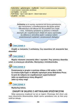 38
kolonialno – galanteryjno – mydlarski – (тут) з колоніальними товарами,
галантереєю і миючими засобами
za trojaka – на трояк
funt kawy – фунт кави (фунт – давня міра ваги)
za grosz – на гріш
Archaizmy są to wyrazy, wyrażenia lub formy gramatyczne
dziś nieużywane, a charakterystyczne dla języka sprzed
kilkudziesięciu lub kilkuset lat. Na przykład: funt, trojak
i inne. Archaizmy spotykane są zarówno w tekstach
dawnych, jak i współczesnych. Dzięki ich użyciu wprowadza
się odbiorcę w atmosferę epoki i zwiększa realizm
prezentowanych wydarzeń i przytaczanych dialogów.
ĆWICZENIE 6
Znajdź w ćwiczeniu 5 archaizmy. Czy rozumiesz ich znaczenie bez
słownika?
ĆWICZENIE 7
Wypisz nieznane znaczenia słów i wyrażeń. Przy pomocy słownika
ustal, co znaczą po ukraińsku. Skorzystaj z minisłowniczka.
ĆWICZENIE 8
Porozmawiaj w grupie o wystroju sklepu z XIX wieku i z XXI.
Co można było kupić w sklepiku opisanym przez Bolesława Prusa.
Co jest do nabycia we współczesnym supermarkecie?
Jakie są współczesne miary długości?
Jakie są miary wag?
ĆWICZENIE 9
Wysłuchaj tekstu.
ZAKUPY W SKLEPIE Z ARTYKUŁAMI SPOŻYWCZYMI
Sklep spożywczy znajdował się tuż za rogiem. Otwierając doń drzwi usły-
szysz dzwonienie dzwoneczków, dzięki czemu sprzedawca wie, że ktoś przy-
szedł po zakupy.
 