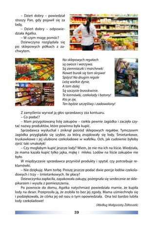 39
– Dzień dobry – powiedział
straszy Pan, gdy pojawił się za
ladą.
– Dzień dobry – odpowie-
działa Agatka.
– W czym mogę pomóc?
Dziewczyna rozglądała się
po sklepowych półkach z za-
chwytem.
Na sklepowych regałach
są owoce i warzywa.
Są ziemniaczki i marchewki
Nawet burak się tam skrywa!
Spójrz! Na drugim regale
Leżą wielkie dynie,
A tam dalej
Są soczyste brzoskwinie.
Te kremówki, czekolady i batony!
Kto je zje,
Ten będzie szczęśliwy i zadowolony!
Z zamyślenia wyrwał ją głos sprzedawcy zza kontuaru.
– Co podać?
– Mam przygotowaną listę zakupów – rzekła pewnie Jagódka i zaczęła czy-
tać nazwy produktów, które powinna była kupić.
Sprzedawca wysłuchał i zniknął pośród sklepowych regałów. Tymczasem
Jagódka przyglądała się szybie, za którą znajdowały się lody. Śmietankowe,
truskawkowe i jej ulubione czekoladowe w wafelku. Och, jak cudownie byłoby
zjeść taki smakołyk!
– Czy mogłabym kupić jeszcze lody? Wiem, że nie ma ich na liście. Wiedziała,
że mama kazała kupić tylko jajka, mąkę i  mleko. Lodów na liście zakupów nie
było.
W międzyczasie sprzedawca przyniósł produkty i spytał, czy potrzebuje re-
klamówki.
– Nie dziękuję. Mam torbę. Proszę jeszcze podać dwie porcje lodów czekola-
dowych i trzy – śmietankowych. Ile płacę?
Dziewczynka zapłaciła, zapakowała zakupy, pożegnała się serdecznie ze skle-
pikarzem i wyszła z pomieszczenia.
Po powrocie do domu, Agatka natychmiast powiedziała mamie, że kupiła
lody na deser. Przeprosiła ją, że zrobiła to bez jej zgody. Mama uśmiechnęła się
i podziękowała, że córka jej od razu o tym opowiedziała.  Ona też bardzo lubiła
lody czekoladowe!
(Według Małgorzaty Żółtaszek)
 