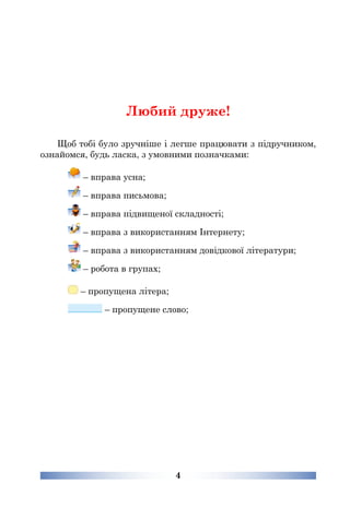 4
Любий друже!
Щоб тобі було зручніше і легше працювати з підручником,
ознайомся, будь ласка, з умовними позначками:
– вправа усна;
– вправа письмова;
– вправа підвищеної складності;
– вправа з використанням Інтернету;
– вправа з використанням довідкової літератури;
– робота в групах;
– пропущена літера;
– пропущене слово;
 