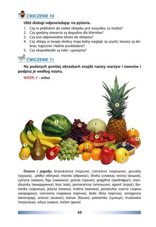 40
ĆWICZENIE 10
Ułóż dialogi odpowiadając na pytania.
1.	 Czy w pobliskim do ciebie sklepiku jest wszystko, co trzeba?
2.	 Czy godziny otwarcia są dogodne dla klientów?
3.	 Czy jest odpowiednio blisko do sklepów?
4.	 Czy sklepy w twojej okolicy mają ładny wygląd, są czyste, towary są do-
brze, logicznie i ładnie poukładane?
5.	 Czy ekspedientki są miłe i uprzejme?
ĆWICZENIE 11
Na podanych poniżej obrazkach znajdź nazwy warzyw i owoców i
podpisz je według wzoru.
WZÓR: 1 – arbuz
Owoce i jagody: brzoskwinia (персик), czereśnia (черешня), gruszka
(грушка),  jabłko (яблуко), morela (абрикос), śliwka (сливка), wiśnia (вишня),
cytryna (лимон), figa (смокиня), granat (гранат), grejpfrut (грейпфрут), man-
darynka (мандаринка), kiwi (ківі), pomarańcza (апельсин), agrest (агрус), bo-
rówka (чорниця), jeżyna (ожина), malina (малина), porzeczka: czarna (чорна
смородина),  czerwona (червона порічка),  biała (біла порічка), winogrona
(виноград), ananas (ананас), banan (банан), poziomka (суниця), truskawka
(полуниця), arbuz (кавун), melon (диня)
1
2
3
10
15 11
16 4
9
6
7
8
13
5
12
14
 