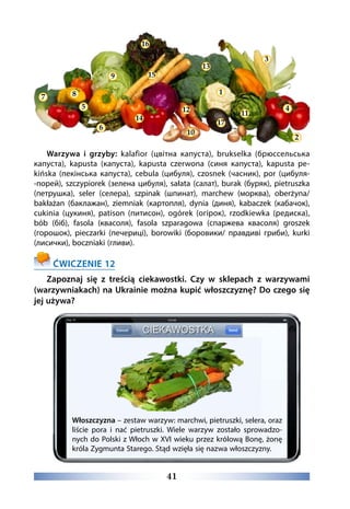41
Warzywa i grzyby: kalafior (цвітна капуста), brukselka (брюссельська
капуста), kapusta (капуста), kapusta czerwona (синя капуста), kapusta pe-
kińska (пекінська капуста), cebula (цибуля), czosnek (часник), por (цибуля-
-порей), szczypiorek (зелена цибуля), sałata (салат), burak (буряк), pietruszka
(петрушка), seler (селера), szpinak (шпинат), marchew (морква), oberżyna/
bakłażan (баклажан), ziemniak (картопля), dynia (диня), kabaczek (кабачок),
cukinia (цукиня), patison (питисон), ogórek (огірок), rzodkiewka (редиска),
bób (біб), fasola (квасоля), fasola szparagowa (спаржева квасоля) groszek
(горошок), pieczarki (печериці), borowiki (боровики/ правдиві гриби), kurki
(лисички), boczniaki (гливи).
ĆWICZENIE 12
Zapoznaj się z treścią ciekawostki. Czy w sklepach z warzywami
(warzywniakach) na Ukrainie można kupić włoszczyznę? Do czego się
jej używa?
Włoszczyzna – zestaw warzyw: marchwi, pietruszki, selera, oraz
liście pora i nać pietruszki. Wiele warzyw zostało sprowadzo-
nych do Polski z Włoch w XVI wieku przez królową Bonę, żonę
króla Zygmunta Starego. Stąd wzięła się nazwa włoszczyzny.
16
13
3
1
11
9
14
4
10
12
15
17
87
2
6
5
 