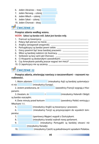 46
6.	 Jeden Ukrainiec – trzej
7.	 Jeden Norweg – czterej
8.	 Jeden Włoch – czterej
9.	 Jeden Szkot – czterej
10.	 Jeden Chorwat – dwaj
ĆWICZENIE 21
Przepisz zdania według wzoru.
WZÓR: Szkoci są bardzo mili. Szkot jest bardzo miły.
1.	 Francuzi są towarzyscy. ________________________________________
2.	 Polacy byli pierwsi na mecie.____________________________________
3.	 Anglicy zareagowali arogancko. _________________________________
4.	 Portugalczycy są bardzo pewni siebie.____________________________
5.	 Grecy powinni być teraz bardziej pracowici. _______________________
6.	 Włosi są bardziej rodzinni niż Austriacy. ___________________________
7.	 Serbowie są tacy sami jak Chorwaci. _____________________________
8.	 Ci Hiszpanie są doskonałymi zawodnikami. ________________________
9.	 Czy Amerykanie potrafią jeszcze wygrać ten mecz? _________________
10.	 Ci Japończycy nie są szczerzy. ___________________________________
ĆWICZENIE 22
Przepisz zdania, otwierając nawiasy z rzeczownikami – nazwami na-
rodowości.
1. Moim zdaniem (mieszkańcy Azji) są bardziej systematycz-
ni niż (mieszkańcy Europy).
2. Jestem przekonana, że (zawodnicy Francji) wygrają z Hisz-
panami.
3. Uważam, że i (mieszkańcy Holandii i Belgii)
są bardzo oszczędni.
4. Dwie minuty przed końcem (zawodnicy Polski) remisują z
Włochami 1:1.
5. (mieszkańcy Anglii) są towarzyscy i pracowici.
6. (mieszkańcy Turcji) są przyzwyczajeni do wysokich tem-
peratur.
7. (sportowcy Węgier) wygrali z Duńczykami.
8. (mieszkańcy Izraela) wybrali nowy parlament.
9. (mieszkańcy Portugalii) są bardziej otwarci niż
(mieszkańcy Kanady).
10. (mieszkańcy Czech) są południowymi sąsiadami Polaków.
 