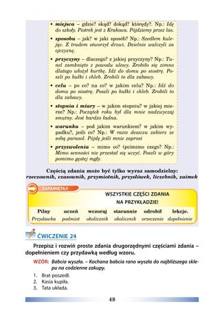 48
•	 miejsca – gdzie? skąd? dokąd? którędy?. Np.: Idę
do szkoły. Piotrek jest z Krakowa. Pójdziemy przez las.
•	 sposobu – jak? w jaki sposób? Np.: Szedłem kule-
jąc. Z trudem otworzył drzwi. Dzielnie walczyli za
ojczyznę.
•	 przyczyny – dlaczego? z jakiej przyczyny? Np.: Tu-
nel zamknięto z powodu ulewy. Zrobiło się zimno
dlatego włożył kurtkę. Idź do domu po siostrę. Po-
szli po bułki i chleb. Zrobili to dla zabawy.
•	 celu – po co? na co? w jakim celu? Np.: Idź do
domu po siostrę. Poszli po bułki i chleb. Zrobili to
dla zabawy.
•	 stopnia i miary – w jakim stopniu? w jakiej mie-
rze? Np.: Początek roku był dla mnie nadzwyczaj
smutny. Jest bardzo ładna.
•	 warunku – pod jakim warunkiem? w jakim wy-
padku?, jeśli co? Np.: W razie deszczu zabierz ze
sobą parasol. Pójdę jeśli mnie zaprosi
•	 przyzwolenia – mimo co? (po)mimo czego? Np.:
Mimo senności nie przestał się uczyć. Poszli w góry
pomimo gęstej mgły.
Częścią zdania może być tylko wyraz samodzielny:
rzeczownik, czasownik, przymiotnik, przysłówek, liczebnik, zaimek
WSZYSTKIE CZĘŚCI ZDANIA
NA PRZYKŁADZIE!
Pilny uczeń wczoraj starannie odrobił lekcje.
Przydawka podmiot okolicznik okolicznik orzeczenie dopełnienie
ĆWICZENIE 24
Przepisz i rozwiń proste zdania drugorzędnymi częściami zdania –
dopełnieniem czy przydawką według wzoru.
WZÓR: Babcia wyszła. – Kochana babcia rano wyszła do najbliższego skle-
pu na codzienne zakupy.
1.	 Brat poszedł.
2.	 Kasia kupiła.
3.	 Tata układa. 
 