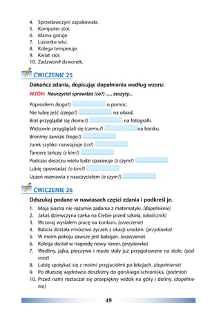 49
4.	 Sprzedawczyni zapakowała.
5.	 Komputer stoi.
6.	 Mama gotuje. 
7.	 Lusterko wisi.
8.	 Kolega temperuje. 
9.	 Kwiat stoi.
10.	 Zadzwonił dzwonek.
ĆWICZENIE 25
Dokończ zdania, dopisując dopełnienia według wzoru:
WZÓR: Nauczyciel sprawdza (co?) ..... zeszyty...
Poprosiłem (kogo?) o pomoc.
Nie lubię jeść (czego?) na obiad.
Brat przyglądał się (komu?) na fotografii.
Widzowie przyglądali się (czemu?) na boisku.
Bronimy zawsze (kogo?)
Jurek szybko rozwiązuje (co?)
Tancerz tańczy (z kim?)
Podczas deszczu wielu ludzi spaceruje (z czym?)
Lubię opowiadać (o kim?)
Uczeń rozmawia z nauczycielem (o czym?)
ĆWICZENIE 26
Odszukaj podane w nawiasach części zdania i podkreśl je.
1.	 Moja siostra nie rozumie zadania z matematyki. (dopełnienie)
2.	 Jakaś dziewczyna czeka na Ciebie przed szkołą. (okolicznik)
3.	 Wczoraj wysłałem pracę na konkurs. (orzeczenie)
4.	 Babcia dostała mnóstwo życzeń z okazji urodzin. (przydawka)
5.	 W moim pokoju zawsze jest bałagan. (orzeczenie)
6.	 Kolega dostał w nagrodę nowy rower. (przydawka)
7.	 Wędliny, jajka, pieczywo i masło stały już przygotowane na stole. (pod-
miot)
8.	 Lubię spotykać się z moimi przyjaciółmi po lekcjach. (dopełnienie)
9.	 Po dłuższej wędrówce doszliśmy do górskiego schroniska. (podmiot)
10.	 Przed nami roztaczał się przepiękny widok na góry i doliny. (dopełnie-
nie)
 