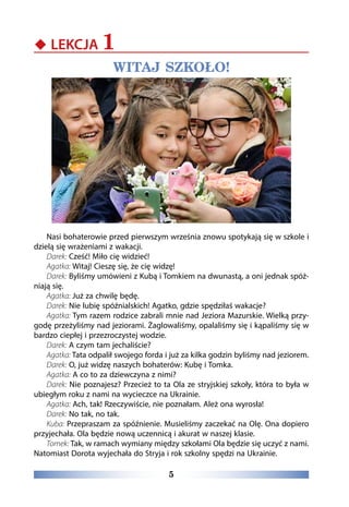 5
‹‹ LEKCJA 1
WITAJ SZKOŁO!
Nasi bohaterowie przed pierwszym września znowu spotykają się w szkole i
dzielą się wrażeniami z wakacji.
Darek: Cześć! Miło cię widzieć!
Agatka: Witaj! Cieszę się, że cię widzę!
Darek: Byliśmy umówieni z Kubą i Tomkiem na dwunastą, a oni jednak spóź-
niają się.
Agatka: Już za chwilę będę.
Darek: Nie lubię spóźnialskich! Agatko, gdzie spędziłaś wakacje?
Agatka: Tym razem rodzice zabrali mnie nad Jeziora Mazurskie. Wielką przy-
godę przeżyliśmy nad jeziorami. Żaglowaliśmy, opalaliśmy się i kąpaliśmy się w
bardzo ciepłej i przezroczystej wodzie.
Darek: A czym tam jechaliście?
Agatka: Tata odpalił swojego forda i już za kilka godzin byliśmy nad jeziorem.
Darek: O, już widzę naszych bohaterów: Kubę i Tomka.
Agatka: A co to za dziewczyna z nimi?
Darek: Nie poznajesz? Przecież to ta Ola ze stryjskiej szkoły, która to była w
ubiegłym roku z nami na wycieczce na Ukrainie.
Agatka: Ach, tak! Rzeczywiście, nie poznałam. Ależ ona wyrosła!
Darek: No tak, no tak.
Kuba: Przepraszam za spóźnienie. Musieliśmy zaczekać na Olę. Ona dopiero
przyjechała. Ola będzie nową uczennicą i akurat w naszej klasie.
Tomek: Tak, w ramach wymiany między szkołami Ola będzie się uczyć z nami.
Natomiast Dorota wyjechała do Stryja i rok szkolny spędzi na Ukrainie.
 