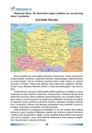50
ĆWICZENIE 27
Wysłuchaj tekstu. Do słowniczka wypisz spotkane po raz pierwszy
słowa i wyrażenia.
KUCHNIA POLSKA
Kuchnia polska jest niezwykłym zjawiskiem kulinarnym. Trudno jest bowiem
znaleźć polskie narodowe, oryginalne potrawy, nieposiadające odpowiedników
w innych krajach. Jest to wynikiem przemian, które miały miejsce na naszych
ziemiach w historii. Polska była głównie pod kulinarnym wpływem Niemiec,
Francji, Turcji, Bliskiego Wschodu, Włoch, a także zamieszkujących nasz kraj Ży-
dów. 
Średniowiecze znacząco zróżnicowało polskie potrawy ze względu na przy-
należność do stanu. Kuchnia szlachecka, mieszczańska i chłopska różniły się od
siebie dość znacznie. Okres rozbiorów sprawił natomiast, że w zasadzie każdy re-
gion można, a nawet powinno się rozpatrywać oddzielnie. Przyjmuje się jednak,
że rdzeniem kuchni polskiej są potrawy wspólne większości narodów wschod-
nich i zachodnich Słowian oraz potrawy wywodzące swój rodowód z kuchni li-
tewskiej, niemieckiej, ukraińskiej i tatarsko-tureckiej.
Stoły królewskie są najlepszym przykładem na to, jak rozległe były wpływy
kulinarne innych narodów. Władysław Jagiełło był amatorem potraw litewskich
i obfitych dań staropolskich. Oboje z żoną uwielbiali jednak flaczki oraz specjal-
ność kuchni polskiej – zrazy. Stół królewski obfitował w wina, zapewne węgier-
skie, importowane z ojczyzny królowej.
 