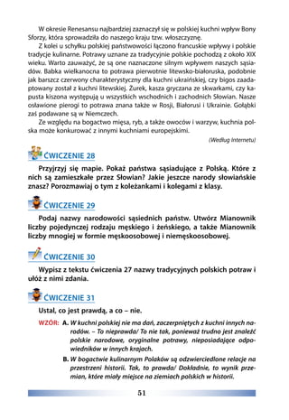 51
W okresie Renesansu najbardziej zaznaczył się w polskiej kuchni wpływ Bony
Sforzy, która sprowadziła do naszego kraju tzw. włoszczyznę.
Z kolei u schyłku polskiej państwowości łączono francuskie wpływy i polskie
tradycje kulinarne. Potrawy uznane za tradycyjnie polskie pochodzą z około XIX
wieku. Warto zauważyć, że są one naznaczone silnym wpływem naszych sąsia-
dów. Babka wielkanocna to potrawa pierwotnie litewsko-białoruska, podobnie
jak barszcz czerwony charakterystyczny dla kuchni ukraińskiej, czy bigos zaada-
ptowany został z kuchni litewskiej. Żurek, kasza gryczana ze skwarkami, czy ka-
pusta kiszona występują u wszystkich wschodnich i zachodnich Słowian. Nasze
osławione pierogi to potrawa znana także w Rosji, Białorusi i Ukrainie. Gołąbki
zaś podawane są w Niemczech.
Ze względu na bogactwo mięsa, ryb, a także owoców i warzyw, kuchnia pol-
ska może konkurować z innymi kuchniami europejskimi.
(Według Internetu)
ĆWICZENIE 28
Przyjrzyj się mapie. Pokaż państwa sąsiadujące z Polską. Które z
nich są zamieszkałe przez Słowian? Jakie jeszcze narody słowiańskie
znasz? Porozmawiaj o tym z koleżankami i kolegami z klasy.
ĆWICZENIE 29
Podaj nazwy narodowości sąsiednich państw. Utwórz Mianownik
liczby pojedynczej rodzaju męskiego i żeńskiego, a także Mianownik
liczby mnogiej w formie męskoosobowej i niemęskoosobowej.
ĆWICZENIE 30
Wypisz z tekstu ćwiczenia 27 nazwy tradycyjnych polskich potraw i
ułóż z nimi zdania.
ĆWICZENIE 31
Ustal, co jest prawdą, a co – nie.
WZÓR: A. W kuchni polskiej nie ma dań, zaczerpniętych z kuchni innych na-
rodów. – To nieprawda/ To nie tak, ponieważ trudno jest znaleźć
polskie narodowe, oryginalne potrawy, nieposiadające odpo-
wiedników w innych krajach.
B. W bogactwie kulinarnym Polaków są odzwierciedlone relacje na
przestrzeni historii. Tak, to prawda/ Dokładnie, to wynik prze-
mian, które miały miejsce na ziemiach polskich w historii.
 