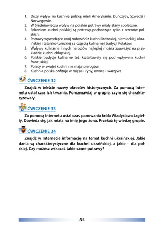52
1.	 Duży wpływ na kuchnie polską mieli Amerykanie, Duńczycy, Szwedzi i
Norwegowie.
2.	 W Średniowieczu wpływ na polskie potrawy miały stany społeczne.
3.	 Rdzeniem kuchni polskiej są potrawy pochodzące tylko z terenów pol-
skich.
4.	 Potrawy wywodzące swój rodowód z kuchni litewskiej, niemieckiej, ukra-
ińskiej i tatarsko-tureckiej są częścią kulinarnej tradycji Polaków.
5.	 Wpływy kulinarne innych narodów najlepiej można zauważyć na przy-
kładzie kuchni chłopskiej.
6.	 Polskie tradycje kulinarne też kształtowały się pod wpływem kuchni
francuskiej.
7.	 Polacy w swojej kuchni nie mają pierogów.
8.	 Kuchnia polska obfituje w mięsa i ryby, owoce i warzywa.
ĆWICZENIE 32
Znajdź w tekście nazwy okresów historycznych. Za pomocą Inter-
netu ustal czas ich trwania. Porozmawiaj w grupie, czym się charakte-
ryzowały.
ĆWICZENIE 33
Za pomocą Internetu ustal czas panowania króla Władysława Jagieł-
ły. Dowiedz się, jak miała na imię jego żona. Przekaż tę wiedzę grupie.
ĆWICZENIE 34
Znajdź w Internecie informację na temat kuchni ukraińskiej. Jakie
dania są charakterystyczne dla kuchni ukraińskiej, a jakie – dla pol-
skiej. Czy możesz wskazać takie same potrawy?
 