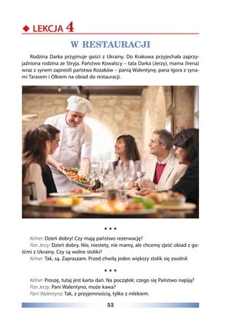 53
‹‹ LEKCJA 4
W RESTAURACJI
Rodzina Darka przyjmuje gości z Ukrainy. Do Krakowa przyjechała zaprzy-
jaźniona rodzina ze Stryja. Państwo Kowalscy – tata Darka (Jerzy), mama (Irena)
wraz z synem zaprosili państwa Kozaków – panią Walentynę, pana Igora z syna-
mi Tarasem i Olkiem na obiad do restauracji.
* * *
Kelner: Dzień dobry! Czy mają państwo rezerwację?
Pan Jerzy: Dzień dobry. Nie, niestety, nie mamy, ale chcemy zjeść obiad z go-
śćmi z Ukrainy. Czy są wolne stoliki?
Kelner: Tak, są. Zapraszam. Przed chwilą jeden większy stolik się zwolnił.
* * *
Kelner: Proszę, tutaj jest karta dań. Na początek: czego się Państwo napiją?
Pan Jerzy: Pani Walentyno, może kawa?
Pani Walentyna: Tak, z przyjemnością, tylko z mlekiem.
 