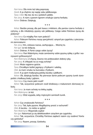 54
Pani Irena: Dla mnie też taką poproszę.
Darek: A ja chętnie się napiję soku jabłkowego.
Taras i Olek: My też, bo to z polskich jabłek.
Pan Jerzy: A nam z panem Igorem smakuje czarna herbata.
Kelner: Dobrze. Dziękuję.
* * *
Kelner: Bardzo proszę, dla pań kawa z mlekiem, dla panów czarna herbata z
cytryną, a dla młodzieży pyszny sok jabłkowy. Czego sobie Państwo życzą do
jedzenia?
Pani Irena: Co mógłby Pan nam polecić?
Kelner: Polecam Państwu naszą specjalność: sznycel po cygańsku z pieczony-
mi ziemniakami.
Pan Jerzy: Hm, ciekawa nazwa, zachęcająca… Wezmę to.
Pan Igor: Ja też dołączę.
Kelner: Dobrze. A Panie czego sobie życzą?
Pani Irena: Pani Walentyno, może zamówimy sobie pyszną rybkę z grilla i wa-
rzywami grillowanymi?
Pani Walentyna: Z chęcią. Dawno nie próbowałam dobrej ryby.
Pan Jerzy: A chłopaki na co mają ochotę?
Darek: Może najpierw goście.
Taras: Chciałbym kotlet jagnięcy z frytkami i sałatką.
Olek: Ja mam smaka na kurczaka z frytkami.
Darek: A ja zjem tradycyjną polską kaczkę z jabłkami.
Kelner: Ok, dziękuję bardzo. Na pierwsze danie polecam pyszny żurek staro-
polski z kiełbasą białą i jajkiem.
Pani Irena: Czy macie jakiś rosół?
Kelner: Tak, oczywiście polecam rosół drobiowy z makaronem domowej ro-
boty.
Pani Irena: Ja mam ochotę na lekką zupkę.
Pani Walentyna: Ja też.
Pan Jerzy: Otóż wypada, żeby mężczyźni zamówili żurek.
* * *
Kelner: Czy smakowało Państwu?
Pan Jerzy: Tak, było pyszne. Moglibyśmy prosić o rachunek?
Olek: A kaczka – to niebo w gębie!
Pani Walentyna: Wspaniała zupka!
Pan Igor: Natomiast ja się delektowałem sznyclem po cygańsku.
Kelner: Tak, oczywiście. Chcieliby Państwo zapłacić razem czy osobno? Karta
czy gotówka?
Pan Jerzy: Razem, proszę. Gotówka.
 