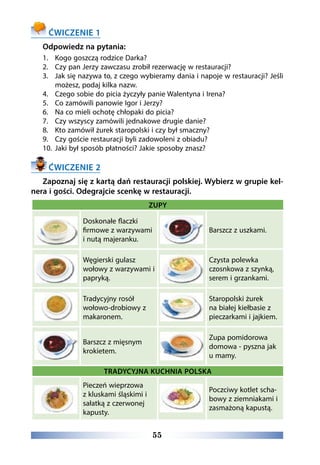 55
ĆWICZENIE 1
Odpowiedz na pytania:
1.	 Kogo goszczą rodzice Darka?
2.	 Czy pan Jerzy zawczasu zrobił rezerwację w restauracji?
3.	 Jak się nazywa to, z czego wybieramy dania i napoje w restauracji? Jeśli
możesz, podaj kilka nazw.
4.	 Czego sobie do picia życzyły panie Walentyna i Irena?
5.	 Co zamówili panowie Igor i Jerzy?
6.	 Na co mieli ochotę chłopaki do picia?
7.	 Czy wszyscy zamówili jednakowe drugie danie?
8.	 Kto zamówił żurek staropolski i czy był smaczny?
9.	 Czy goście restauracji byli zadowoleni z obiadu?
10.	 Jaki był sposób płatności? Jakie sposoby znasz?
ĆWICZENIE 2
Zapoznaj się z kartą dań restauracji polskiej. Wybierz w grupie kel-
nera i gości. Odegrajcie scenkę w restauracji.
ZUPY
Doskonałe flaczki
firmowe z warzywami
i nutą majeranku.
Barszcz z uszkami.
Węgierski gulasz
wołowy z warzywami i
papryką.
Czysta polewka
czosnkowa z szynką,
serem i grzankami.
Tradycyjny rosół
wołowo-drobiowy z
makaronem.
Staropolski żurek
na białej kiełbasie z
pieczarkami i jajkiem.
Barszcz z mięsnym
krokietem.
Zupa pomidorowa
domowa - pyszna jak
u mamy.
TRADYCYJNA KUCHNIA POLSKA
Pieczeń wieprzowa
z kluskami śląskimi i
sałatką z czerwonej
kapusty.
Poczciwy kotlet scha-
bowy z ziemniakami i
zasmażoną kapustą.
 