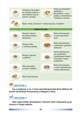 56
Schabowy lub drobio-
wy szwajcar podany z
ziemniakami oraz ze-
stawem surówek.
Schab „po beskidzku”
zapiekany z
pieczarkami i serem
podany z ziemniakami
i bukietem surówek.
Śląska rolada z kluskami i modrą kapustą z boczkiem.
SMAKI POLSKIE
Pierogi z mięsem
okraszone złotymi
skwarkami.
Placki ziemniaczane
z sosem pieczarko-
wym.
Pierogi ruskie
z rumianą cebulką.
Placki ziemniaczane
z pikantnym gulaszem
wołowym.
Pierogi z kapustą
i grzybami.
Placki ziemniaczane
„po wiedeńsku”
z grillowanym filetem
z kurczaka i sosem
grzybowym.
Talerz pierogów
w trzech smakach.
Placki ziemniaczane
z sosem szpinakowym
i serem pleśniowym.
Placki ziemniaczane.
ĆWICZENIE 3
Czy w podanym w ćw. 2 menu poznałaś/poznałeś dania zbliżone do
kuchni ukraińskiej? Porozmawiaj z kolegami z klasy.
ĆWICZENIE 4
Ułóż swoje krótkie opowiadanie o daniach, które tradycyjnie są go-
towane w Twojej rodzinie.
 
