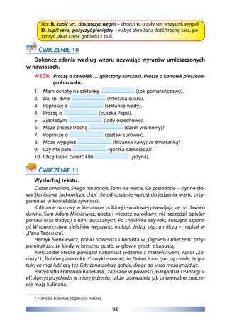 60
Np.: B. kupić ser, dostarczyć węgiel – chodzi tu o cały ser, wszystek węgiel;
D. kupić sera, pożyczyć pieniędzy – nabyć określoną ilość/trochę sera, po-
życzyć jakąś część gotówki z puli.
ĆWICZENIE 10
Dokończ zdania według wzoru używając wyrazów umieszczonych
w nawiasach.
WZÓR: Proszę o kawałek … (pieczony kurczak). Proszę o kawałek pieczone-
go kurczaka.
1.	 Mam ochotę na szklankę (sok pomarańczowy).
2.	 Daj mi dwie (łyżeczka cukru).
3.	 Poproszę o (szklanka wody).
4.	 Proszę o (puszka Pepsi).
5.	 Zjadłabym (lody orzechowe).
6.	 Może chcesz trochę (dżem wiśniowy)?
7.	 Poproszę o (zestaw surówek).
8.	 Może wypijesz (filiżanka kawy) ze śmietanką?
9.	 Czy ma pani (gorzka czekolada)?
10.	 Chcę kupić ćwierć kilo (jeżyna).
ĆWICZENIE 11
Wysłuchaj tekstu.
Cudze chwalicie, Swego nie znacie, Sami nie wiecie, Co posiadacie – słynne sło-
wa Stanisława Jachowicza, choć nie odnoszą się wprost do jedzenia, warto przy-
pomnieć w kontekście żywności.
Kulinarne motywy w literaturze polskiej i światowej przewijają się od dawien
dawna. Sam Adam Mickiewicz, poeta i wieszcz narodowy, nie szczędził opisów
potraw oraz tradycji z nimi związanych: Po chłodniku szły raki, kurczęta, szpara-
gi, W towarzystwie kielichów węgrzyna, malagi. Jedzą, piją, a milczą – napisał w
„Panu Tadeuszu”.
Henryk Sienkiewicz, polski nowelista i noblista w „Ogniem i mieczem” przy-
pominał zaś, że kiedy w brzuchu pusto, w głowie groch z kapustą.
Aleksander Fredro powiązał natomiast jedzenie z małżeństwem. Autor „Ze-
msty” i „Ślubów panieńskich” zwykł mawiać, że Dobra żona tym się chlubi, że go-
tuje, co mąż lubi czy też Gdy żona dobrze gotuje, drogę do serca męża znajduje.
Porzekadło Francoisa Rabeliasa*
, zapisane w powieści„Gargantua i Pantagru-
el”, Apetyt przychodzi w miarę jedzenia, także udowadnia jak uniwersalne znacze-
nie mają kulinaria.
* Francois Rabelias [Франсуа Рабле]
 