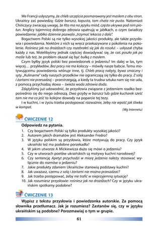 61
We Francji usłyszymy, że chleb szczęścia posmarowany jest masłem z obu stron.
Ukraińcy zaś powiedzą: Gdzie barszcz, kapusta, tam chata nie pusta. Natomiast
Chińczycy zwracają uwagę, że Kto ma na języku miód, często ukrywa pod nim pio-
łun. Anglicy tajemnicę dobrego zdrowia upatrują w jabłkach, o czym świadczy
powiedzenie: jabłko dziennie pozwala „trzymać lekarza z dala”.
Bogactwem Polski są nie tylko wysokiej jakości produkty, ale także przysło-
wia i powiedzenia. Niektóre z nich są wręcz przekazywane z pokolenia na poko-
lenie. Rośniesz jak na drożdżach czy rozebrałeś się jak do rosołu! – usłyszał chyba
każdy z nas. Wolelibyśmy jednak częściej dowiadywać się, że coś poszło jak po
maśle lub też, że problem okazał się być bułką z masłem.
Czym byłby język polski bez powiedzonek o jedzeniu? Im dalej w las, tym
więcej… przykładów. Bez pracy nie ma kołaczy – mówiły nasze babcie. Temu mo-
tywującemu powiedzeniu wtóruje inne, tj. Chleb pracą nabyty, bywa smaczny i
syty.„Kulinarne” rady naszych przodków nie ograniczają się tylko do pracy. Z solą
i żartami nie przesadzaj – przestrzegają, a kiedy ta trudna sztuka nam się nie uda,
z pomocą przychodzą słowa – świeża woda zdrowia doda.
Zdążyliśmy już udowodnić, że przysłowia związane z jedzeniem rzadko bez-
pośrednio się do niego odnoszą. Dwa grzyby w barszcz lub gdzie kucharek sześć
tam nie ma co jeść to kolejne dowody na poparcie tej tezy.
I w kuchni, i w życiu trzeba postępować rozważnie, żeby nie wpaść jak śliwka
w kompot.
(Wg Internetu)
ĆWICZENIE 12
Odpowiedz na pytania.
1.	 Czy bogactwem Polski są tylko produkty wysokiej jakości?
2.	 Autorem jakich dramatów jest Aleksander Fredro?
3.	 W języku polskim są przysłowia, które motywują do pracy. Czy język
ukraiński też ma podobne porzekadła?
4.	 W jakim utworze A Mickiewicza dużo się mówi o jedzeniu?
5.	 Czy w utworach poetów ukraińskich są motywy kuchni narodowej?
6.	 Czy sentencję Apetyt przychodzi w miarę jedzenia należy stosować wy-
łącznie do rozmów o jedzeniu?
7.	 Jakie produkty zdaniem Ukraińców stanowią podstawy kuchni?
8.	 Jak uważasz, czemu z solą i żartami nie można przesadzać?
9.	 Jak trzeba postępować, żeby nie trafić w nieprzyjemną sytuację?
10.	 Jak rozumiesz przysłowie: rośniesz jak na drożdżach? Czy w języku ukra-
ińskim spotkamy podobne?
ĆWICZENIE 13
Wypisz z tekstu przysłowia i powiedzonka autorskie. Za pomocą
słownika przetłumacz. Jak je rozumiesz? Zastanów się, czy w języku
ukraińskim są podobne? Porozmawiaj o tym w grupie.
 