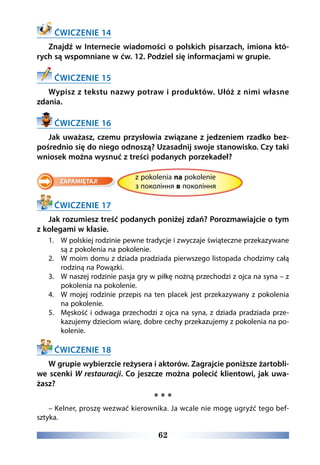 62
ĆWICZENIE 14
Znajdź w Internecie wiadomości o polskich pisarzach, imiona któ-
rych są wspomniane w ćw. 12. Podziel się informacjami w grupie.
ĆWICZENIE 15
Wypisz z tekstu nazwy potraw i produktów. Ułóż z nimi własne
zdania.
ĆWICZENIE 16
Jak uważasz, czemu przysłowia związane z jedzeniem rzadko bez-
pośrednio się do niego odnoszą? Uzasadnij swoje stanowisko. Czy taki
wniosek można wysnuć z treści podanych porzekadeł?
				z pokolenia na pokolenie
				з покоління в покоління
ĆWICZENIE 17
Jak rozumiesz treść podanych poniżej zdań? Porozmawiajcie o tym
z kolegami w klasie.
1.	 W polskiej rodzinie pewne tradycje i zwyczaje świąteczne przekazywane
są z pokolenia na pokolenie.
2.	 W moim domu z dziada pradziada pierwszego listopada chodzimy całą
rodziną na Powązki.
3.	 W naszej rodzinie pasja gry w piłkę nożną przechodzi z ojca na syna – z
pokolenia na pokolenie.
4.	 W mojej rodzinie przepis na ten placek jest przekazywany z pokolenia
na pokolenie.
5.	 Męskość i odwaga przechodzi z ojca na syna, z dziada pradziada prze-
kazujemy dzieciom wiarę, dobre cechy przekazujemy z pokolenia na po-
kolenie.
ĆWICZENIE 18
W grupie wybierzcie reżysera i aktorów. Zagrajcie poniższe żartobli-
we scenki W restauracji. Co jeszcze można polecić klientowi, jak uwa-
żasz?
* * *
– Kelner, proszę wezwać kierownika. Ja wcale nie mogę ugryźć tego bef-
sztyka.
 