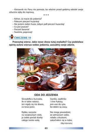 63
– Kierownik nic Panu nie pomoże, bo właśnie przed godziną odesłał swoje
sztuczne zęby do naprawy.
* * *
– Kelner, co macie do jedzenia?
– Polecam pieczeń huzarską!
– Nie jestem żaden huzar, żebym jadł pieczeń huzarską!
– Co jest jeszcze?
– Pieczeń barania!
– Świetnie, poproszę!
ĆWICZENIE 19
Przeczytaj wiersz. Jakie nowe słowa tutaj znalazłeś? Czy podzielasz
opinię autora wiersza wobec jedzenia, uzasadnij swoje zdanie.
ODA DO JEDZENIA
Skrzydełko z kurczaka,
ile w tobie radości,
ten nigdy się nie dowie,
co teraz pości.
Rybko, soczysta 
na świątecznym stole,
ja ciebie ponad skarby
całego świata wolę.
Szynko, wędlinko
i inne frykasy,
jem was do syta,
bo dobre są czasy.
Nie mogę powiedzieć,
że odmawiam sobie,
rolado z kluskami,
zakochałem się w tobie.
(Wg Internetu)
 