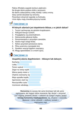 66
Piękna Afrodyta wygrała konkurs piękności.
Na drugie danie podano drób z jarzynami.
Na dachu zobaczyliśmy srokę, kawkę i cztery wrony.
Stary zamek doczekał się remontu.
Piosenkarz otrzymał nagrodę na festiwalu.
Liście dębu mają charakterystyczny kształt.
ĆWICZENIE 24
W których zdaniach jest dopełnienie bliższe, a w jakich dalsze?
1.	 Turyści zachwycają się górskim krajobrazem.
2.	 Policjant kieruje ruchem.
3.	 Przyglądamy się przechodniom.
4.	 Dziewczynka głaszcze kotka.
5.	 Porozmawiajmy o przyszłym zawodzie.
6.	 Siostra myje swego brata.
7.	 Kelner przyniósł zamówione dania.
8.	 Pilna uczennica rozwiązała test.
9.	 Dyrektor wręczył dyplom zwycięzcy.
10.	 Mogę opowiedzieć ci o moim życiu.
ĆWICZENIE 25
Uzupełnij zdania dopełnieniem – bliższym lub dalszym.
Kochamy
Lubię
Trener wybrał
Zegar na wieży wybił
Wiersz poety mówi o
Chętnie zwierzamy się
Moja sąsiadka kupiła
Sportowiec otarł się
Nauczycielka czyta
Uczniowie odrabiają
Homonimy to wyrazy tak samo brzmiące lub tak samo
zapisywane, ale mające różne znaczenie. Np. dostać = otrzymać
(co? naganę, prezent); dostać = nabawić się (czego? anginy, grypy).
Istnieją homonimy międzyjęzykowe, np., drużyna = команда;
дружина = żona; człowiek = людина; чоловік =
mężczyzna, mąż.
 