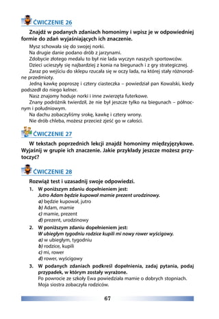 67
ĆWICZENIE 26
Znajdź w podanych zdaniach homonimy i wpisz je w odpowiedniej
formie do zdań wyjaśniających ich znaczenie.
Mysz schowała się do swojej norki.
Na drugie danie podano drób z jarzynami.
Zdobycie złotego medalu to był nie lada wyczyn naszych sportowców.
Dzieci ucieszyły się najbardziej z konia na biegunach i z gry strategicznej.
Zaraz po wejściu do sklepu rzucała się w oczy lada, na której stały różnorod-
ne przedmioty.
Jedną kawkę poproszę i cztery ciasteczka – powiedział pan Kowalski, kiedy
podszedł do niego kelner.
Nasz znajomy hoduje norki i inne zwierzęta futerkowe.
Znany podróżnik twierdził, że nie był jeszcze tylko na biegunach – północ-
nym i południowym.
Na dachu zobaczyliśmy srokę, kawkę i cztery wrony.
Nie drób chleba, możesz przecież zjeść go w całości.
ĆWICZENIE 27
W tekstach poprzednich lekcji znajdź homonimy międzyjęzykowe.
Wyjaśnij w grupie ich znaczenie. Jakie przykłady jeszcze możesz przy-
toczyć?
ĆWICZENIE 28
Rozwiąż test i uzasadnij swoje odpowiedzi.
1. 	 W poniższym zdaniu dopełnieniem jest:
	 Jutro Adam będzie kupował mamie prezent urodzinowy.
a) będzie kupował, jutro
b) Adam, mamie
c) mamie, prezent
d) prezent, urodzinowy
2. 	 W poniższym zdaniu dopełnieniem jest:
	 W ubiegłym tygodniu rodzice kupili mi nowy rower wyścigowy.
a) w ubiegłym, tygodniu
b) rodzice, kupili
c) mi, rower
d) rower, wyścigowy
3.	W podanych zdaniach podkreśl dopełnienia, zadaj pytania, podaj
przypadek, w którym zostały wyrażone.
	 Po powrocie ze szkoły Ewa powiedziała mamie o dobrych stopniach.
	 Moja siostra zobaczyła rodziców.
 