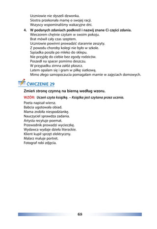 68
	 Uczniowie nie słyszeli dzwonka.
	 Siostra przekonała mamę o swojej racji.
	Wszyscy wspominaliśmy wakacyjne dni.
4. 	 W podanych zdaniach podkreśl i nazwij znane Ci części zdania.
	 Wieczorem chętnie czytam w swoim pokoju.
	 Brat mówił cały czas szeptem.
	 Uczniowie powinni prowadzić starannie zeszyty.
	 Z powodu choroby kolegi nie było w szkole.
	 Sąsiadka poszła po mleko do sklepu.
	 Nie przyjdę do ciebie bez zgody rodziców.
	 Poszedł na spacer pomimo deszczu. 
	 W przypadku zimna załóż płaszcz. 
	 Latem opalam się i gram w piłkę siatkową. 
	 Mimo złego samopoczucia pomagałam mamie w zajęciach domowych. 
ĆWICZENIE 29
Zmień stronę czynną na bierną według wzoru.
WZÓR: Uczeń czyta książkę. – Książka jest czytana przez ucznia.
Poeta napisał wiersz.
Babcia ugotowała obiad.
Mama zrobiła niespodziankę.
Nauczyciel sprawdza zadania.
Artysta recytuje poemat.
Przewodnik prowadzi wycieczkę.
Wydawca wydaje dzieła literackie.
Klient kupił sprzęt elektryczny.
Malarz maluje portret.
Fotograf robi zdjęcia.
 
