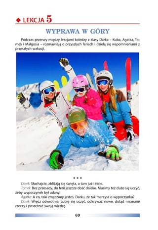 69
‹‹ LEKCJA 5
WYPRAWA W GÓRY
Podczas przerwy między lekcjami koledzy z klasy Darka – Kuba, Agatka, To-
mek i Małgosia – rozmawiają o przyszłych feriach i dzielą się wspomnieniami z
przeszłych wakacji.
* * *
Darek: Słuchajcie, zbliżają się święta, a tam już i ferie.
Tomek: Bez przesady, do ferii jeszcze dość daleko. Musimy też dużo się uczyć,
żeby wypoczynek był udany.
Agatka: A co, taki zmęczony jesteś, Darku, że tak marzysz o wypoczynku?
Darek: Wręcz odwrotnie. Lubię się uczyć, odkrywać nowe, dotąd nieznane
rzeczy i poszerzać swoją wiedzę.
 