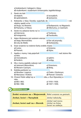 7
c) koleżankami i kolegami z klasy;
d) studentkami i studentami Uniwersytetu Jagiellońskiego.
2.	 Darek nie lubi .
a) otyłych;
b) spóźnialskich;
c) szczupłych;
d) żartownisi.
3.	Koleżanka z klasy Dorotka wyjechała do i rok
szkolny spędzi w/na .
a) Stryju, na Ukrainie;
b) Poznaniu, w Polsce;
c) Budapeszcie, na Węgrzech;
d) Ołomuńcu, w Czechach.
4.	 Darek ma założone konto na/ w .
a) Internecie;
b) Instagramie;
c) Twitterze;
d) Facebooku.
5.	 Adam Mickiewicz jest autorem wiersza .
a) Stepy Akermańskie;
b) Listy do Matki;
c) Pan od przyrody;
d) Świtezianka.
6.	 Duże wrażenie na rodzinie Darka zrobiło miasto .
a) Lwów;
b) Poznań;
c) Gniezno;
d) Kijów.
7.	Agatka z mamą i tatą pojechali nad Jeziora Ma-
zurskie.
a) mercedesem;
b) fordem;
c) oplem;
d) wołgą.
8.	 Ola z mamą spędziły wakacje nad .
a) Jeziorami Mazurskimi;
b) Morzem Czarnym;
c) Dniestrem;
d) Wisłą.
9.	 Kolebką polskości są .
a) Wrocław i Legnica;
b) Warszawa i Kraków;
c) Chełm i Drohiczyn;
d) Poznań i Gniezno.
10.	Chrzest Polski odbył się w roku, a Rusi Kijowskiej w
roku.
a) 863 i 865;
b) 966 i 988;
c) 1918 i 1920;
d) 1037 i 1050.
Zrobić wrażenie na + Miejscownik Robić wrażenie na gościach.
Jechać, lecieć + Narzędnik Jechać taksówką.
Jechać, lecieć nad/ na + Biernik
Jechać nad morze.
Jechać na Litwę.
Lecieć na wakacje.
 