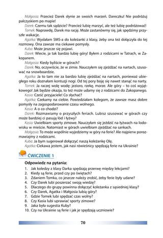 70
Małgosia: Przecież Darek słynie ze swoich marzeń. Dareczku! Nie podróżuj
palczyskiem po mapie!
Darek: Czemu tak sądzicie? Przecież lubię marzyć, ale też lubię podróżować!
Tomek: Naprawdę, Darek ma rację. Może zastanówmy się, jak spędzimy przy-
szłe wakacje.
Agatka: Wysłałam SMS-a do koleżanki z klasy, żeby ona też dołączyła do tej
rozmowy. Ona zawsze ma ciekawe pomysły.
Kuba: Może jeszcze się pojawi.
Darek: Wiecie, ja tak bardzo lubię góry! Byłem z rodzicami w Tatrach, w Za-
kopanem.
Małgosia: Kiedy byliście w górach?
Darek: No, oczywiście, że w zimie. Nauczyłem się zjeżdżać na nartach, szuso-
wać na snowboardzie.
Agatka: Ja to tam nie za bardzo lubię zjeżdżać na nartach, ponieważ ubie-
głego roku doznałam kontuzji nogi. Od tej pory boję się nawet stanąć na narty.
Tomek: Ja raczej wolę wodę: jezioro, rzekę, morze. Ale góry – to coś wyjąt-
kowego! Jak będzie okazja, to też może udamy się z rodzicami do Zakopanego.
Kasia: Cześć przyjaciele! Co słychać?
Agatka: Czekamy na ciebie. Powiedziałam kolegom, że zawsze masz dobre
pomysły na zagospodarowanie czasu wolnego.
Kasia: A o co chodzi?
Darek: Rozmawiamy o przyszłych feriach. Lubisz szusować w górach czy
może bardziej ci pasują lód i łyżwy?
Kasia: Uwielbiam sporty zimowe. Nauczyłam się jeździć na łyżwach na lodo-
wisku w mieście. Natomiast w górach uwielbiam zjeżdżać na sankach.
Małgosia: To może wspólnie wyjedziemy w góry na ferie? Ale najpierw poroz-
mawiajmy z rodzicami.
Kuba: Ja bym sugerował dołączyć naszą koleżankę Olę.
Agatka: Ciekawa jestem, jak nasi rówieśnicy spędzają ferie na Ukrainie?
ĆWICZENIE 1
Odpowiedz na pytania:
1.	 Jak koledzy z klasy Darka spędzają przerwę między lekcjami?
2.	 Kiedy są ferie, przed czy po świętach?
3.	 Zdaniem Tomka, co jeszcze należy zrobić, żeby ferie były udane?
4.	 Czy Darek lubi poszerzać swoją wiedzę?
5.	 Dlaczego do grupy powinna dołączyć koleżanka z sąsiedniej klasy?
6.	 Czy Darek, Agatka i Małgosia lubią góry?
7.	 Gdzie Tomek lubi spędzać czas wolny?
8.	 Czy Kasia lubi uprawiać sporty zimowe?
9.	 Jaka była sugestia Kuby?
10.	 Czy na Ukrainie są ferie i jak je spędzają uczniowie?
 