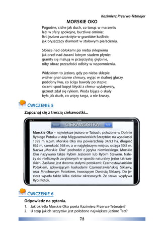 72
Kazimierz Przerwa-Tetmajer
MORSKIE OKO
Pogodne, ciche jak duch, co tonąc w marzeniu 
leci w sfery spokojne, burzliwe ominie: 
lśni jezioro zamknięte w granitów kotlinie, 
jak błyszczący diament w stalowym pierścieniu. 
Słońce nad obłokami po nieba sklepieniu 
jak orzeł nad żurawi lotnym stadem płynie; 
granity się malują w przejrzystej głębinie, 
niby obraz przeszłości odbity w wspomnieniu. 
Widziałem to jezioro, gdy po nieba sklepie
wicher gnał czarne chmury, wyjąc w skalnej głuszy 
podobny lwu, co ściga bawoły po stepie:  
skrami spod kopyt błyski z chmur wylatywały, 
grzmot zdał się rykiem. Woda bijąca o skały 
była jak duch, co więzy targa, a nie kruszy. 
ĆWICZENIE 5
Zapoznaj się z treścią ciekawostki...
ĆWICZENIE 6
Odpowiedz na pytania.
1.	 Jak określa Morskie Oko poeta Kazimierz Przerwa-Tetmajer?
2.	 U stóp jakich szczytów jest położone największe jezioro Tatr?
Morskie Oko – największe jezioro w Tatrach, położone w Dolinie
Rybiego Potoku u stóp Mięguszowieckich Szczytów, na wysokości
1395 m n.p.m. Morskie Oko ma powierzchnię 34,93 ha, długość
862 m, szerokość 568 m, a w najgłębszym miejscu osiąga 50,8 m.
Nazwa „Morskie Oko” pochodzi z języka niemieckiego. Morskie
Oko nazywano także Rybim Jeziorem lub Rybim Stawem. Nale-
ży do nielicznych zarybionych w sposób naturalny jezior tatrzań-
skich. Zasilane jest dwoma stałymi potokami: Czarnostawiańskim
Potokiem, spływającym kaskadami Czarnostawiańskiej Siklawy,
oraz Mnichowym Potokiem, tworzącym Dwoistą Siklawę. Do je-
ziora wpada także kilka cieków okresowych. Ze stawu wypływa
Rybi Potok.
 