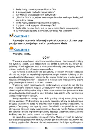 73
3.	 Podaj liczby charakteryzujące Morskie Oko.
4.	 Z jakiego języka pochodzi nazwa jeziora?
5.	 Czy Morskie Oko jest jeziorem pełnym ryb?
6.	 „Morskie Oko” – to jedyna nazwa tego zbiornika wodnego? Podaj, jeśli
znasz, inne nazwy.
7.	 Podaj nazwy potoków wpadających do jeziora.
8.	 Czy jakiś potok wypływa z Morskiego Oka?
9.	 Podaj kilka metafor dzięki którym poeta przedstawia stan przyrody.
10.	 W wierszu jest opisany cichy dzień, czy burza nad jeziorem?
ĆWICZENIE 7
Poszukaj w Internecie informacji o górskich jeziorach Ukrainy, przy-
gotuj prezentację o jednym z nich i przedstaw w klasie.
ĆWICZENIE 8
Wysłuchaj tekstu.
GÓRY
W wakacje wyjechałam z rodzicami, mniejszą siostrą i bratem w góry. Nigdy
nie byłam w Tatrach. Moje rodzeństwo też. Bardzo cieszyliśmy się, że tam po-
jedziemy. Przed wyjazdem wraz z mamą dokładnie się spakowałyśmy, chociaż
miałam wrażenie, że i tak czegoś zapomniałam.
Gdy wreszcie dojechaliśmy do pensjonatu, w którym mieliśmy nocować,
okazało się, że jest to najpiękniejszy pensjonat w tym mieście. Położony on jest
w najbardziej malowniczym otoczeniu. Ja z siostrą dostałyśmy wspólny pokój a
rodzice z młodszym bratem – oddzielny. Z mojego okna widoczne były piękne
góry porośnięte drzewami, krzakami i trawami.
W pierwszy dzień naszej wycieczki postanowiliśmy wybrać się nad Morskie
Oko i okoliczne ciekawe miejsca. Zobaczyliśmy wiele wspaniałych zakątków,
obok których robiliśmy sobie zdjęcia. Wieczorem zamieściłam je na swoim kon-
cie na Facebooku. Moi koledzy z klasy też robią dużo zdjęć i selfie i umieszczają
w sieciach społecznościowych.
Następnego dnia z samego rana, około godziny szóstej, wyruszyliśmy w na-
stępną wyprawę. Wędrowaliśmy po górach, później zeszliśmy do Zakopanego,
by zjeść śniadanie w barze na głównej ulicy miasta, zwanej Krupówkami. Na
północy Zakopanego rozciąga się pasmo Gubałówki, a na południu nad mia-
stem góruje Giewont. Nigdy wcześniej nie myślałam, że miasto Zakopane jest aż
tak ciekawe i piękne. W południe poszliśmy zobaczyć skocznię narciarską Wielka
Krokiew, która jest bardzo sławną skocznią w Polsce.
Na trzeci dzień wspinaliśmy się na góry Tatry. Muszę przyznać, że było bar-
dzo ciężko wspiąć się nawet na mały kawałek gór, niekoniecznie Tatr. Nawet naj-
mniejszy pagórek był dla mnie nie lada wyzwaniem. Po dużym wysiłku posta-
 