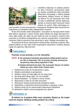 74
nowiliśmy odpocząć na pięknej polanie.
Po kilku minutach wyruszyliśmy dalej,
po drodze zwiedziliśmy kilka kościołów.
Wieczorem korzystając z dobrej pogody
wjechaliśmy kolejką linową na Kaspro-
wy Wierch. Po tak męczącym dniu trud-
no było w jakikolwiek sposób odpocząć,
jednak na czwarty dzień wycieczki nawet
dobrze się czułam. Tylko najmniejszy za-
czął marudzić, że jest przemęczony i niewyspany. Następny dzień wycieczki po-
święciliśmy na zwiedzanie kilku zakopiańskich muzeów.
W tym dniu bardzo wiele zobaczyłam i nauczyłam się. Na piąty dzień trzeba
było dobrze wypocząć i nabrać energii, gdyż czekała nas droga pod górę Gie-
wont. Było ciężko, ale udało się nam dojść do celu. W szóstym, ostatnim dniu
wycieczki ze smutkiem pożegnaliśmy się z górami, pensjonatem, miasteczkiem
i jeziorami. Była to pierwsza moja wycieczka w góry i dlatego wzruszyłam się.
Po powrocie do domu odczuwałam wielka pustkę i tęsknotę za górami. Wie-
działam jednak, że mam dość wiele wspaniałych wspomnień z wakacji, których
nigdy nie zapomnę. (Wg Internetu)
ĆWICZENIE 9
Powiedz, co jest prawdą, a co nie. Uzasadnij.
WZÓR: A. Na wakacjach bohaterka opowiadania odbyła podróż nad mo-
rze. Nie, to nieprawda / Nie, to się mija z prawdą, ponieważ po
raz pierwszy całą rodziną wyjechali w Tatry.
B. Rodzina bohaterki jest duża. Tak, to prawda/ Tak jest. Ta rodzina
składa się z ojca, matki, brata i dwóch sióstr.
1.	 Rodzeństwo wcale nie chciało jechać w góry.
2.	 Rodzina zamieszkała w pensjonacie.
3.	 Koledzy z klasy nie robą zdjęć, bo nie mają czym.
4.	 Na drugi dzień długo spali i nic nie zwiedzili.
5.	 Miasto Zakopane – to ciekawe i urocze miasto.
6.	 Wspinaczka w Tatry to nie lada wyzwanie!
7.	 Wieczorem rodzina kontynuowała zwiedzanie okolic.
8.	 Najmłodszy z rodzeństwa był przeszczęśliwy z wyprawy w góry.
9.	 Rodzina wcale się nie interesowała miejscowymi zabytkami.
10.	 Bohaterka z lekkim sercem pożegnała się z górami.
ĆWICZENIE 10
W tekście ćw. 8 podano kilka nazw szczytów. Wypisz je. Na mapie
ustal ich miejsce. Zdobytą wiedzą podziel się z klasą.
 
