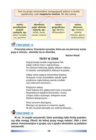 76
Jest też grupa rzeczowników występujących jedynie w liczbie
pojedynczej, czyli singularia tantum. Do niej należą:
nazwy
przedmiotów
niepoli-
czalnych, np.:
odzież mosiądz,
ryż, powietrze
określenia
pojęć abstrak-
cyjnych, np.:
miłość, duma,
zawiść, uznanie
nazwy
geograficzne,
np.: Monako,
Kilimandżaro
nazwy
zbiorowe,
np.: młodzież,
szlachta
bohema, igliwie,
duchowieństwo
ĆWICZENIE 14
Przeczytaj wiersz. Znaczenia wyrazów, które po raz pierwszy wystę-
pują w wierszu, dowiedz się ze słownika.
Wacław Wolski
TATRY W ZIMIE
Księżycowego światła magnezjowe fale  
Zalały srebrne Tatry i regli kurhany…  
Śni Giewont lodowaty, gdyby olbrzym szklany, 
O światów czarodziejskich zielonym krysztale…
Gdyby welon pajęczy tatrzańskiej Goplany  
Skrzących mrozu kryształków stężałe opale  
przeźrocza mgłą lodową zawisły omdlałe  
nad srebrnymi wierchami…
Księżycem zalany,
Świat lodowy lśni, gdyby baśń kuta w krysztale,   
Nieprzebrane kopalnie diamentów i ściany  
Lśniące srebra szczerego, niełupane wcale
Kilofami dźwięcznymi…
Świat szronem dzierzgany,
Mieniący się tęczowo w marzenia zapale  
W lód i kryształ zakrzepły sen srebrnej Marzany…
ĆWICZENIE 15
W ćw. 14 znajdź rzeczowniki, które posiadają tylko liczbę pojedyn-
czą albo mnogą. Określ, do której grupy mogą należeć. Ułóż z nimi
zdania. Porozmawiajcie w grupie, czy w języku ukraińskim są podobne
rzeczowniki.
 