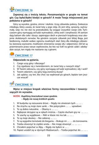 77
ĆWICZENIE 16
Zapoznaj się z treścią tekstu. Porozmawiajcie w grupie na temat
gór. Czy byłaś/byłeś kiedyś w górach? A może Twoja miejscowość jest
położona w górach?
Góry są wysokie, groźne, zimne i skaliste. Uczą człowieka pokory. Zwłaszcza
młodego, który uważa, że świat leży u jego stóp. Że jest silny, sprawny, wytrzy-
mały, więc nic nie stoi na przeszkodzie, by osiągać wszystkie swoje cele. Tym-
czasem góry wymagają od ludzi wytrwałości, silnej woli i cierpliwości. W zamian
dają balsam dla ciała i duszy: zapierające dech w piersiach krajobrazy oraz uko-
jenie skołatanych nerwów. Na górskim szczycie człowiek jest bliżej Boga, jest
bezbronny, malutki wobec ogromu zwalistych skał. Góry dla młodego człowie-
ka stanowią wyzwanie, możliwość zmierzenia swojej siły i odporności. Od lat są
przemierzane przez rzesze wędrowców, bo kto raz trafi na górski szlak i zdobę-
dzie szczyt, ten nigdy nie rozstanie się z górami.
ĆWICZENIE 17
Odpowiedz na pytania.
1.	 Czego uczą góry i dlaczego?
2.	 Czy zgadzasz się z twierdzeniem, że świat leży u naszych stóp?
3.	 W Twoim odczuciu, czy góry wymagają od ludzi wytrwałości, siły i woli?
4.	 Twoim zdaniem, czy góry koją zranioną duszę?
5.	 Jak sądzisz, czy ten, kto choć raz wędrował po górach, będzie tam jesz-
cze wracał?
ĆWICZENIE 18
Wpisz w miejsce kropek właściwe formy rzeczowników i towarzy-
szących im wyrazów.
WZÓR: Kupiliśmy braciszkowi nowe spodnie.
– Nigdy nie noszę krótkich spodni.
1.	 W budynku są rozsuwane drzwi. – Nigdy nie otwieram tych … … .
2.	 Na strychu są moje stare sanki. – Nie pożyczyłem … … sąsiadowi.
3.	 To są dobra naturalne. – Dbamy o … … .
4.	 Najlepsze skrzypce są w rękach mistrza. – Często słucham gry na … … .
5.	 Te szachy są wyjątkowe. – Nikt w klasie nie ma tak … … .
6.	 To są moje okulary. – Nie zabieraj … … .
7.	 To są wygodne tenisówki do biegania. – Brakuje mi … … do trenowania.
8.	 Trzeba otworzyć te ciężkie wrota. – Nie mogę otworzyć … … … .
9.	 Chciałem pojechać w Alpy. – Nigdy nie byłem w … .
10.	 Papież urodził się w słynnych Wadowicach. – Trzeba pojechać do … … .
 