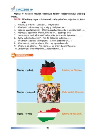 78
ĆWICZENIE 19
Wpisz w miejsce kropek właściwe formy rzeczowników według
wzoru.
WZÓR: Mówiliśmy ciągle o Katowicach. – Chcę choć raz pojechać do Kato-
wic.
1.	 Marzysz o Indiach. – Jedź do … w tym roku.
2.	 Włochy to południowy kraj. – Nigdy nie byłem we … .
3.	 Łazienki są w Warszawie. – Marzę posłuchać koncertu w warszawskich … .
4.	 Niemcy są sąsiednim krajem. Byliśmy w … zeszłego roku.
5.	 Hradczany – to dzielnica w Pradze. – Nic jeszcze nie słyszałem o … .
6.	 Tychy są blisko Katowic? – Nie. To Katowice są blisko … .
7.	 W Tatrach są ścieżki turystyczne. – A więc jedziemy w … !
8.	 Wrocław – to piękne miasto. We … są słynne krasnale.
9.	 Węgry są za górami. – Nie znam …, ale znam dwóch Węgrów.
10.	 Gniezno jest w Wielkopolsce. Z czego słynie … ?
Niemcy – to kraj. Jedziemy do Niemiec.
Niemcy – to naród. Widzę dwóch Niemców.
Węgry – to kraj. Byliśmy na Węgrzech.
 