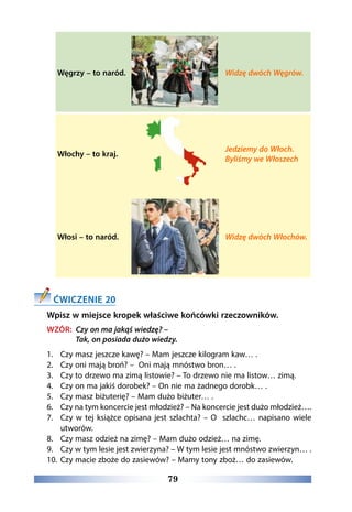 79
Węgrzy – to naród. Widzę dwóch Węgrów.
Włochy – to kraj.
Jedziemy do Włoch.
Byliśmy we Włoszech
Włosi – to naród. Widzę dwóch Włochów.
ĆWICZENIE 20
Wpisz w miejsce kropek właściwe końcówki rzeczowników.
WZÓR: Czy on ma jakąś wiedzę? –
Tak, on posiada dużo wiedzy.
1.	 Czy masz jeszcze kawę? – Mam jeszcze kilogram kaw… .
2.	 Czy oni mają broń? – Oni mają mnóstwo bron… .
3.	 Czy to drzewo ma zimą listowie? – To drzewo nie ma listow… zimą.
4.	 Czy on ma jakiś dorobek? – On nie ma żadnego dorobk… .
5.	 Czy masz biżuterię? – Mam dużo biżuter… .
6.	 Czy na tym koncercie jest młodzież? – Na koncercie jest dużo młodzież….
7.	 Czy w tej książce opisana jest szlachta? – O szlachc… napisano wiele
utworów.
8.	 Czy masz odzież na zimę? – Mam dużo odzież… na zimę.
9.	 Czy w tym lesie jest zwierzyna? – W tym lesie jest mnóstwo zwierzyn… .
10.	 Czy macie zboże do zasiewów? – Mamy tony zboż… do zasiewów.
 