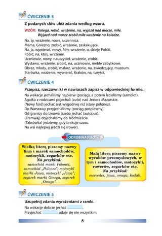 8
ĆWICZENIE 3
Z podanych słów ułóż zdania według wzoru.
WZÓR: Kolega, robić, wrażenie, na, wyjazd nad morze, miłe.
Wyjazd nad morze zrobił miłe wrażenie na koledze.
Na, ty, wrażenie, nowa, uczennica.
Mama, Gniezno, zrobić, wrażenie, zaskakujące.
Na, ja, wywierać, nowy, film, wrażenie, o, dzieje Polski.
Robić, na, ktoś, wrażenie.
Uczniowie, nowy, nauczyciel, wrażenie, zrobić.
Wystawa, wrażenie, zrobić, na, uczniowie, meble zabytkowe.
Obraz, młody, zrobić, malarz, wrażenie, na, zwiedzający, muzeum.
Starówka, wrażenie, wywierać, Kraków, na, turyści.
ĆWICZENIE 4
Przepisz, rzeczowniki w nawiasach zapisz w odpowiedniej formie.
Na wakacje jechaliśmy najpierw (pociąg), a potem lecieliśmy (samolot).
Agatka z rodzicami pojechali (auto) nad Jeziora Mazurskie.
(Nowy ford) jechać jest wygodniej niż (stary polonez).
Do Warszawy przyjechaliśmy (pociąg pośpieszny).
Od granicy do Lwowa trzeba jechać (autobus).
(Tramwaj) dojechaliśmy do śródmieścia.
(Taksówka) jedziemy, gdy brakuje czasu.
Na wsi najlepiej jeździ się (rower).
Wielką literą piszemy nazwy
firm i marek samochodów,
motocykli, zegarków etc.
Na przykład:
samochód marki Polonez,
samochód „Polonez”; motocykl
marki Jawa, motocykl „Jawa”;
zegarek marki Omega, zegarek
„Omega”.
Małą literą piszemy nazwy
wyrobów przemysłowych, w
tym i samochodów, motocykli,
rowerów, zegarków etc.
Na przykład:
mercedes, jawa, omega, kodak.
ĆWICZENIE 5
Uzupełnij zdania wyrażeniami z ramki.
Na wakacje dobrze jechać .
Przyjechać udaje się nie wszystkim. 
 