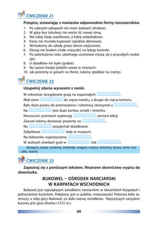 80
ĆWICZENIE 21
Przepisz, wstawiając z nawiasów odpowiednie formy rzeczowników.
1.	 Po udanych zakupach nie mam żadnych (drobne).
2.	 W góry bez (okulary) nie warto iść nawet zimą.
3.	 Nie lubię (lody waniliowe), a lubię czekoladowe.
4.	 Kasia nie musiała kupować (spodnie dżinsowe).
5.	 Wchodzimy do szkoły przez (drzwi wejściowe).
6.	 Dzisiaj nie brałam (małe nożyczki) na lekcję techniki.
7.	 Po zakończeniu roku szkolnego uczniowie cieszą się z przyszłych (waka-
cje).
8.	 U dziadków nie było (grabie).
9.	 Na (sanie) kiedyś jeździli nawet w miastach.
10.	 Jak jesteśmy w górach na (ferie), lubimy zjeżdżać na (narty).
ĆWICZENIE 22
Uzupełnij zdania wyrazami z ramki.
W orkiestrze skrzypkowie grają na wspaniałych .
Miał ostre do cięcia metalu, a drugie do cięcia kartonu.
Było dużo piasku do przenoszenia i robotnicy skorzystali z .
Na jest dużo żartów, wróżb i śmiechu.
Nieuczciwi uczniowie wybierają zamiast lekcji.
Zawsze lubimy dostawać prezenty na .
Na przyjechali dziadkowie.
Zabytkowe stały w muzeum.
Na lodowisku wypożyczamy .
W wolnych chwilach grali w lub .
skrzypce, nosze, urodziny, andrzejki, wagary, nożyce, imieniny, łyżwy, sanie, war-
caby, szachy
ĆWICZENIE 23
Zapoznaj się z poniższym tekstem. Nieznane słownictwo wypisz do
słowniczka.
BUKOWEL – OŚRODEK NARCIARSKI
W KARPATACH WSCHODNICH
Bukowel jest największym ośrodkiem narciarskim w Ukraińskich Karpatach i
jednocześnie kurortem. Położony jest w pobliżu miejscowości Polanica koło Ja-
remczy u stóp góry Bukowel, co dało nazwę ośrodkowi. Najwyższym szczytem
kurortu jest góra Dowha (1372 m.). 
 