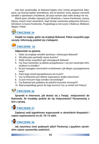 82
Jeśli ktoś oczekiwałby, że Bukowel będzie choć trochę przypominał Zako-
pane, czy Krynicę będzie zawiedziony. Jest to bowiem nowy, typowo narciarski
ośrodek o sportowym charakterze, ale poza nartami zbyt wiele atrakcji nie ma.
Wśród gości ośrodka najwięcej jest Ukraińców z Iwano-Frankiwska, Lwowa,
Kijowa, innych miast ukraińskich, skąd istnieje czarterowe połączenie lotnicze z
lotniskiem w Iwano-Frankiwsku. Przyjeżdżają tu też turyści z Białorusi, Mołdawii,
Węgier i Polski.
ĆWICZENIE 24
Znajdź na mapie, gdzie się znajduje Bukowel. Pokaż wszystkie jego
szczyty. Informacją podziel się z kolegami.
ĆWICZENIE 25
Odpowiedz na pytania.
1.	 Gdzie się znajduje ośrodek sportowy i rekreacyjny Bukowel?
2.	 Od jakiej góry pochodzi nazwa kurortu?
3.	 Podaj nazwy wszystkich gór otaczających Bukowel.
4.	 Czy trasy narciarskie są dobrze przygotowane i czy jest rozwinięta infra-
struktura w ośrodku?
5.	 Ile jest wyciągów narciarskich na Bukowelu i jak długie są przygotowane
trasy?
6.	 Przez kogo został zaprojektowany ten kurort?
7.	 Czy na Bukowelu jest dobrze wyposażona służba ratownicza?
8.	 Co jest minusem tego ośrodka narciarskiego?
9.	 Czy Bukowel jest podobny do polskich kurortów zimowych?
10.	 Skąd przyjeżdżają goście do tego kurortu? Czy są wśród nich Polacy?
ĆWICZENIE 26
Sprawdź w Internecie, jak dostać się z Twojej miejscowości do
Bukowela. Ile trwałaby podróż do tej miejscowości? Porozmawiaj o
tym z grupą.
ĆWICZENIE 27
Zaplanuj swój tygodniowy wypoczynek w ukraińskich Karpatach i
napisz wypracowanie na ok. 10–15 zdań.
ĆWICZENIE 28
Jak rozumiesz treść podanych zdań? Porównaj z językiem ukraiń-
skim użycie czasownika zazdrościć.
 