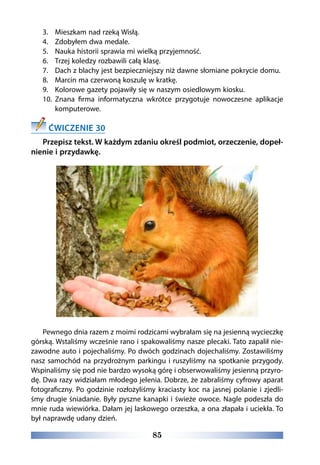 85
3.	 Mieszkam nad rzeką Wisłą.
4.	 Zdobyłem dwa medale.
5.	 Nauka historii sprawia mi wielką przyjemność.
6.	 Trzej koledzy rozbawili całą klasę.
7.	 Dach z blachy jest bezpieczniejszy niż dawne słomiane pokrycie domu.
8.	 Marcin ma czerwoną koszulę w kratkę.
9.	 Kolorowe gazety pojawiły się w naszym osiedlowym kiosku.
10.	 Znana firma informatyczna wkrótce przygotuje nowoczesne aplikacje
komputerowe.
ĆWICZENIE 30
Przepisz tekst. W każdym zdaniu określ podmiot, orzeczenie, dopeł-
nienie i przydawkę.
Pewnego dnia razem z moimi rodzicami wybrałam się na jesienną wycieczkę
górską. Wstaliśmy wcześnie rano i spakowaliśmy nasze plecaki. Tato zapalił nie-
zawodne auto i pojechaliśmy. Po dwóch godzinach dojechaliśmy. Zostawiliśmy
nasz samochód na przydrożnym parkingu i ruszyliśmy na spotkanie przygody.
Wspinaliśmy się pod nie bardzo wysoką górę i obserwowaliśmy jesienną przyro-
dę. Dwa razy widziałam młodego jelenia. Dobrze, że zabraliśmy cyfrowy aparat
fotograficzny. Po godzinie rozłożyliśmy kraciasty koc na jasnej polanie i zjedli-
śmy drugie śniadanie. Były pyszne kanapki i świeże owoce. Nagle podeszła do
mnie ruda wiewiórka. Dałam jej laskowego orzeszka, a ona złapała i uciekła. To
był naprawdę udany dzień.
 