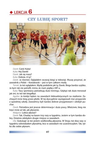 87
‹‹ LEKCJA 6
CZY LUBIĘ SPORT?
Darek: Cześć Kuba!
Kuba: Hej Darek!
Darek: Jak się masz?
Kuba: Dobrze. A ty?
Darek: Ja również. Oglądałem wczoraj biegi w telewizji. Muszę przyznać, że
zawodnik z Polski – Kowalewski – jest w tym całkiem niezły.
Tomek: Ja też oglądałem. Myślę podobnie jak ty, Darek. Biega bardzo szybko.
Ja bym tak nie potrafił, mimo, że mam piątkę z WF-u.
Kuba: Tacy sportowcy potrzebują dużo treningu. Gdybyś tak dużo trenował
jak oni, to też tak biegałbyś.
Agatka: Ja kiedyś byłam na zawodach lekkoatletycznych na stadionie. Za-
chwycił mnie bieg przez płotki. W tej dyscyplinie występowali moi przyjaciele
z sąsiedniej szkoły. Zawodnicy byli bardzo dobrze przygotowani i zdobyli pu-
char.
Darek: Potrzebna jest jeszcze determinacja i dużo pracy. Właściwie, bieg nie
kręci mnie aż tak, jak pływanie.
Małgosia: Lubisz pływać?
Darek: Tak. Chodzę na basen trzy razy w tygodniu. Jestem w tym bardzo do-
bry. Ostatnio zdobyłem drugie miejsce w zawodach.
Ola: Gratuluję! Ja też jestem wielbicielką pływania. W Stryju też dwa razy w
tygodniu odwiedzałam pływalnię, lecz w zawodach nie uczestniczyłam. Tak, tyl-
ko dla siebie pływam.
 