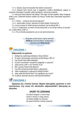 88
Tomek: Darek, dużo trenowałeś dla takich sukcesów?
Darek: Oprócz tych trzech razy w tygodniu, miałem dodatkowe zajęcia w
czwartki. Musiałem wyrobić sobie kondycję i rozwinąć mięśnie.
Ola: Nie jest łatwo pływać tak długo i do tego na tyle szybko, żeby osiągnąć
dobry czas. Człowiek bardzo szybko się męczy. Trzeba być naprawdę wysporto-
wanym.
Kasia: Hmm… może ja też zacznę pływać?
Darek: Jeżeli tylko chcesz. Sprawia to dużo frajdy. Przemyśl to.
Ola: Ja już muszę iść. Mam jeszcze przebrać się na lekcję WF-u.
Małgosia: Faktycznie, za dwie minuty dzwonek, a my wciąż stoimy na koryta-
rzu. Lubię lekcje z WF-u!
Kuba: To za chwilę spotykamy się na sali gimnastycznej.
W języku potocznym często zamiast
Wołacza rzeczowników osobowych
używany jest Mianownik
ĆWICZENIE 1
Odpowiedz na pytania:
1.	 Dokąd się wybierają koledzy z klasy Darka?
2.	 O czym rozmawiają uczniowie przed lekcją z WF-u?
3.	 Czy Darek lubi lekką atletykę?
4.	 Co jest warunkiem wysokich osiągnięć w sporcie?
5.	 Jaką ocenę z WF-u ma Tomek? A ty?
6.	 Kto z grupy Darka lubi pływać?
7.	 Czy Ola wcześniej brała lekcje z pływania?
8.	 Jakie osiągnięcia w pływaniu zdobył Darek?
9.	 Jaką radę dał Darek Kasi? Czy zgadzasz się z tym?
10.	 O jakich sportach jeszcze rozmawiali koledzy?
ĆWICZENIE 2
Zapoznaj się z treścią wiersza. Wypisz dyscypliny sportowe w nim
wymienione. Czy znasz ich ukraińskie odpowiedniki? Skorzystaj ze
słownika.
SPORT TO ZDROWIE
Co dzień biegam z moim tatą
Gram w tenisa z moją mamą
Co dzień jeżdżę na rowerze
Bo sport kocham mówię szczerze
 