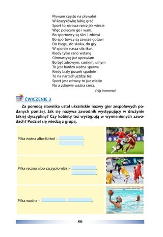 89
Pływam często na pływalni
W koszykówkę lubię grać
Sport to zdrowa rzecz jak wiecie
Więc polecam go i wam.
Bo sportowcy są silni i zdrowi
Bo sportowcy są zawsze gotowi
Do biegu, do skoku, do gry
W sporcie nasza siła tkwi.
Kiedy tylko rano wstanę
Gimnastykę już uprawiam
Bo być zdrowym, rześkim, silnym
To jest bardzo ważna sprawa
Kiedy biały puszek spadnie
To na nartach jeżdżę też
Sport jest zdrowy to już wiecie
No a zdrowie ważna rzecz.
(Wg Internetu)
ĆWICZENIE 3
Za pomocą słownika ustal ukraińskie nazwy gier zespołowych po-
danych poniżej. Jak się nazywa zawodnik występujący w drużynie
takiej dyscypliny? Czy kobiety też występują w wymienionych zawo-
dach? Podziel się wiedzą z grupą.
Piłka nożna albo futbol –  .
.
Piłka ręczna albo szczypiorniak –  .
.
Piłka wodna – . .
 