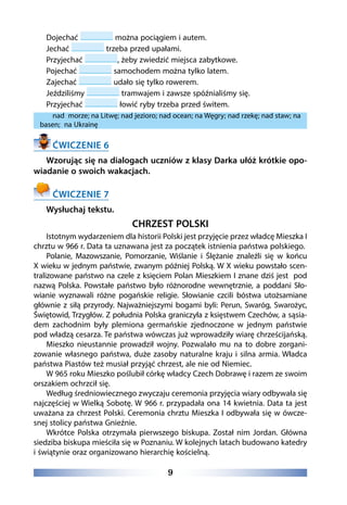 9
Dojechać można pociągiem i autem.
Jechać trzeba przed upałami.  
Przyjechać , żeby zwiedzić miejsca zabytkowe. 
Pojechać samochodem można tylko latem.
Zajechać udało się tylko rowerem.
Jeździliśmy tramwajem i zawsze spóźnialiśmy się.  
Przyjechać łowić ryby trzeba przed świtem.
nad  morze; na Litwę; nad jezioro; nad ocean; na Węgry; nad rzekę; nad staw; na
basen; na Ukrainę
ĆWICZENIE 6
Wzorując się na dialogach uczniów z klasy Darka ułóż krótkie opo-
wiadanie o swoich wakacjach.
ĆWICZENIE 7
Wysłuchaj tekstu.
CHRZEST POLSKI
Istotnym wydarzeniem dla historii Polski jest przyjęcie przez władcę Mieszka I
chrztu w 966 r. Data ta uznawana jest za początek istnienia państwa polskiego.
Polanie, Mazowszanie, Pomorzanie, Wiślanie i Ślężanie znaleźli się w końcu
X wieku w jednym państwie, zwanym później Polską. W X wieku powstało scen-
tralizowane państwo na czele z księciem Polan Mieszkiem I znane dziś jest pod
nazwą Polska. Powstałe państwo było różnorodne wewnętrznie, a poddani Sło-
wianie wyznawali różne pogańskie religie. Słowianie czcili bóstwa utożsamiane
głównie z siłą przyrody. Najważniejszymi bogami byli: Perun, Swaróg, Swarożyc,
Świętowid, Trzygłów. Z południa Polska graniczyła z księstwem Czechów, a sąsia-
dem zachodnim były plemiona germańskie zjednoczone w jednym państwie
pod władzą cesarza. Te państwa wówczas już wprowadziły wiarę chrześcijańską.
Mieszko nieustannie prowadził wojny. Pozwalało mu na to dobre zorgani-
zowanie własnego państwa, duże zasoby naturalne kraju i silna armia. Władca
państwa Piastów też musiał przyjąć chrzest, ale nie od Niemiec.
W 965 roku Mieszko poślubił córkę władcy Czech Dobrawę i razem ze swoim
orszakiem ochrzcił się.
Według średniowiecznego zwyczaju ceremonia przyjęcia wiary odbywała się
najczęściej w Wielką Sobotę. W 966 r. przypadała ona 14 kwietnia. Data ta jest
uważana za chrzest Polski. Ceremonia chrztu Mieszka I odbywała się w ówcze-
snej stolicy państwa Gnieźnie.
Wkrótce Polska otrzymała pierwszego biskupa. Został nim Jordan. Główna
siedziba biskupa mieściła się w Poznaniu. W kolejnych latach budowano katedry
i świątynie oraz organizowano hierarchię kościelną.
 