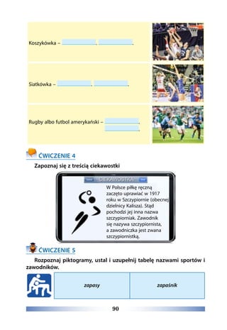 90
Koszykówka – . .
Siatkówka – . .
Rugby albo futbol amerykański –  .
.
ĆWICZENIE 4
Zapoznaj się z treścią ciekawostki
ĆWICZENIE 5
Rozpoznaj piktogramy, ustal i uzupełnij tabelę nazwami sportów i
zawodników.
zapasy zapaśnik
W Polsce piłkę ręczną
zaczęto uprawiać w 1917
roku w Szczypiornie (obecnej
dzielnicy Kalisza). Stąd
pochodzi jej inna nazwa
szczypiorniak. Zawodnik
się nazywa szczypiornista,
a zawodniczka jest zwana
szczypiornistką.
 