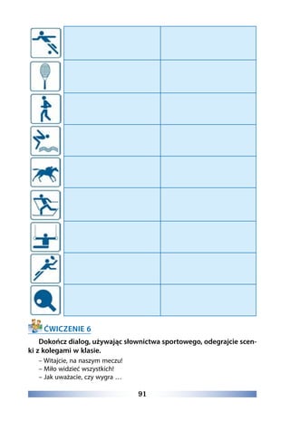 91
ĆWICZENIE 6
Dokończ dialog, używając słownictwa sportowego, odegrajcie scen-
ki z kolegami w klasie.
– Witajcie, na naszym meczu!
– Miło widzieć wszystkich!
– Jak uważacie, czy wygra …
 