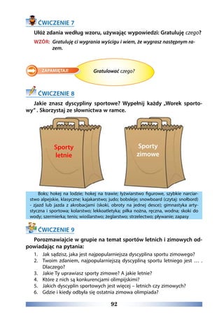 92
ĆWICZENIE 7
Ułóż zdania według wzoru, używając wypowiedzi: Gratuluję czego?
WZÓR: Gratuluję ci wygrania wyścigu i wiem, że wygrasz następnym ra-
zem.
Gratulować czego?
ĆWICZENIE 8
Jakie znasz dyscypliny sportowe? Wypełnij każdy „Worek sporto-
wy” . Skorzystaj ze słownictwa w ramce.
Boks; hokej na lodzie; hokej na trawie; łyżwiarstwo figurowe, szybkie narciar-
stwo alpejskie, klasyczne; kajakarstwo; judo; bobsleje; snowboard (czytaj: snołbord)
- zjazd lub jazda z akrobacjami (skoki, obroty na jednej desce); gimnastyka arty-
styczna i sportowa; kolarstwo; lekkoatletyka; piłka nożna, ręczna, wodna; skoki do
wody; szermierka; tenis; wioślarstwo; żeglarstwo; strzelectwo; pływanie; zapasy
ĆWICZENIE 9
Porozmawiajcie w grupie na temat sportów letnich i zimowych od-
powiadając na pytania:
1.	 Jak sądzisz, jaka jest najpopularniejsza dyscyplina sportu zimowego?
2.	 Twoim zdaniem, najpopularniejszą dyscypliną sportu letniego jest … .
Dlaczego?
3.	 Jakie Ty uprawiasz sporty zimowe? A jakie letnie?
4.	 Które z nich są konkurencjami olimpijskimi?
5.	 Jakich dyscyplin sportowych jest więcej – letnich czy zimowych?
6.	 Gdzie i kiedy odbyła się ostatnia zimowa olimpiada?
Sporty
letnie
Sporty
zimowe
 