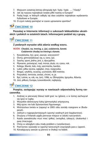 93
7.	 Miejscem ostatniej letniej olimpiady był / była / było … ? Kiedy?
8.	 Jak się nazywa największe święto piłki nożnej w Europie?
9.	 Podaj kraje, w których odbyły się dwa ostatnie największe wydarzenia
futbolowe w Europie.
10.	 O czym należy pamiętać w czasie uprawiania sportów?
ĆWICZENIE 10
Poszukaj w Internecie informacji o sukcesach lekkoatletów ukraiń-
skich i polskich w ostatnich latach. Informacjami podziel się z grupą.
ĆWICZENIE 11
Z podanych wyrazów ułóż zdania według wzoru.
WZÓR: Chodzić, na, trening, z, (ja), codziennie, karate.
Codziennie chodzę na treningi z karate.
1.	 Koszykówka, (ty), grać, zawsze, wieczorem?
2.	 Ósma, gimnastykować się, o, rano, (ja).
3.	 Szachy, sport, jedna, jest, z, dyscyplina.
4.	 Pływanie, poświęcać, nad, morze, dużo, co, czasu, rok.
5.	 Kolega, Marek, lubi, mój, szermierka, bardzo.
6.	 Lubić, piłka ręczna, oglądać, (my), rozgrywka.
7.	 Biegać, sztafeta, wczoraj, uczniowie, 800 metrów.
8.	 Przyszłość, tenisista, zostać, chcieć, w, ja.
9.	 Być, Letnie, w, rok, na, (on), 1996, w, Olimpijskie, Igrzyska, Atlanta.
10.	 Jest, piłkarz, Europa, Lewandowski, najlepszy.
ĆWICZENIE 12
Przepisz, zastępując wyrazy w nawiasach odpowiednią formą rze-
czownika.
1.	 Andrzej w pierwszej (klasa) lubił grać na (gitara), a w ósmej zachwycał
się (gra) w rugby.
2.	 Wszystkie dziewczyny lubią (gimnastyka) artystyczną.
3.	 Mój ojciec nie lubi (łyżwiarstwo) figurowego.
4.	 Mistrzostwa świata w (zapasy) w 2005 roku zostały rozegrane w (Buda-
peszt).
5.	 Jednym z najpopularniejszych (sporty) wodnych jest (kajakarstwo).
6.	 Drużyna z Finlandii zajęła pierwsze miejsce w (skoki) narciarskich.
7.	 Każda zawodniczka musi mieć (piłka), (wstążka), (obręcz), (skakanka) i
parę (maczuga).
8.	 Chiny w ubiegłym roku miały problem z (wioślarstwo).
9.	 Pod koniec (zawody) w (sporty) tanecznych zwyciężyła para z Japonii.
10.	 Kanadyjczycy zawsze są pierwsi w (hokej) na lodzie.
 