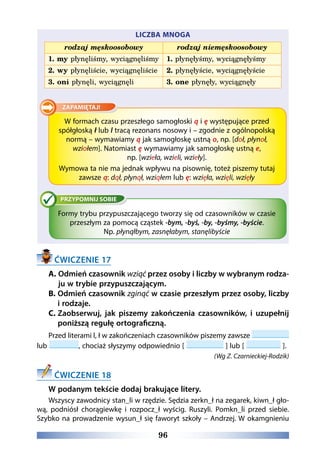 96
LICZBA MNOGA
rodzaj męskoosobowy rodzaj niemęskoosobowy
1. my płynęliśmy, wyciągnęliśmy 1. płynęłyśmy, wyciągnęłyśmy
2. wy płynęliście, wyciągnęliście 2. płynęłyście, wyciągnęłyście
3. oni płynęli, wyciągnęli 3. one płynęły, wyciągnęły
W formach czasu przeszłego samogłoski ą i ę występujące przed
spółgłoską ł lub l tracą rezonans nosowy i – zgodnie z ogólnopolską
normą – wymawiamy ą jak samogłoskę ustną o, np. [doł, płynoł,
wziołem]. Natomiast ę wymawiamy jak samogłoskę ustną e,
np. [wzieła, wzieli, wzieły].
Wymowa ta nie ma jednak wpływu na pisownię, toteż piszemy tutaj
zawsze ą: dął, płynął, wziąłem lub ę: wzięła, wzięli, wzięły
Formy trybu przypuszczającego tworzy się od czasowników w czasie
przeszłym za pomocą cząstek -bym, -byś, -by, -byśmy, -byście.
Np. płynąłbym, zasnęłabym, stanęlibyście
ĆWICZENIE 17
A. Odmień czasownik wziąć przez osoby i liczby w wybranym rodza-
ju w trybie przypuszczającym.
B. Odmień czasownik zginąć w czasie przeszłym przez osoby, liczby
i rodzaje.
C. Zaobserwuj, jak piszemy zakończenia czasowników, i uzupełnij
poniższą regułę ortograficzną.
Przed literami l, ł w zakończeniach czasowników piszemy zawsze
lub , chociaż słyszymy odpowiednio [ ] lub [ ].
(Wg Z. Czarnieckiej-Rodzik)
ĆWICZENIE 18
W podanym tekście dodaj brakujące litery.
Wszyscy zawodnicy stan_li w rzędzie. Sędzia zerkn_ł na zegarek, kiwn_ł gło-
wą, podniósł chorągiewkę i rozpocz_ł wyścig. Ruszyli. Pomkn_li przed siebie.
Szybko na prowadzenie wysun_ł się faworyt szkoły – Andrzej. W okamgnieniu
 