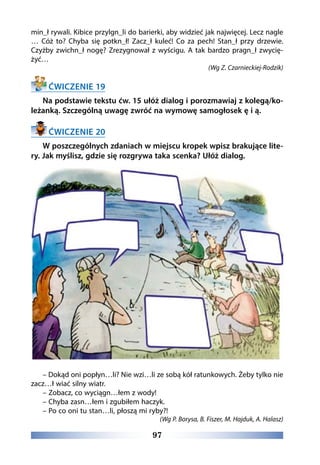 97
min_ł rywali. Kibice przylgn_li do barierki, aby widzieć jak najwięcej. Lecz nagle
… Cóż to? Chyba się potkn_ł! Zacz_ł kuleć! Co za pech! Stan_ł przy drzewie.
Czyżby zwichn_ł nogę? Zrezygnował z wyścigu. A tak bardzo pragn_ł zwycię-
żyć…
(Wg Z. Czarnieckiej-Rodzik)
ĆWICZENIE 19
Na podstawie tekstu ćw. 15 ułóż dialog i porozmawiaj z kolegą/ko-
leżanką. Szczególną uwagę zwróć na wymowę samogłosek ę i ą.
ĆWICZENIE 20
W poszczególnych zdaniach w miejscu kropek wpisz brakujące lite-
ry. Jak myślisz, gdzie się rozgrywa taka scenka? Ułóż dialog.
– Dokąd oni popłyn…li? Nie wzi…li ze sobą kół ratunkowych. Żeby tylko nie
zacz…ł wiać silny wiatr.
– Zobacz, co wyciągn…łem z wody!
– Chyba zasn…łem i zgubiłem haczyk.
– Po co oni tu stan…li, płoszą mi ryby?!
(Wg P. Borysa, B. Fiszer, M. Hajduk, A. Halasz)
 